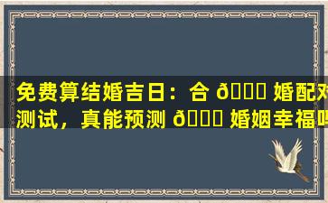 免费算结婚吉日：合 🐎 婚配对测试，真能预测 🍁 婚姻幸福吗